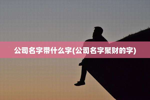 公司名字带什么字(公司名字聚财的字)