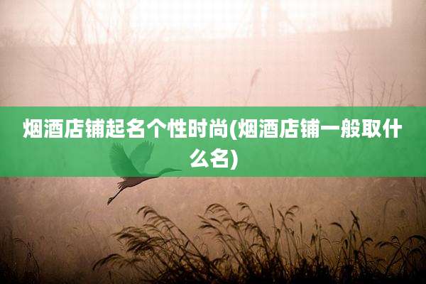 烟酒店铺起名个性时尚(烟酒店铺一般取什么名)