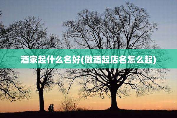 酒家起什么名好(做酒起店名怎么起)