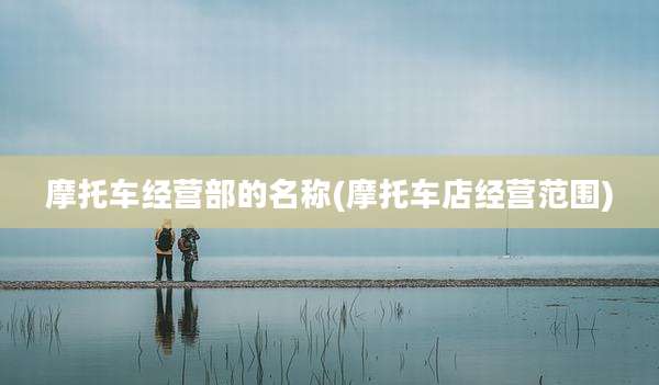 摩托车经营部的名称(摩托车店经营范围)