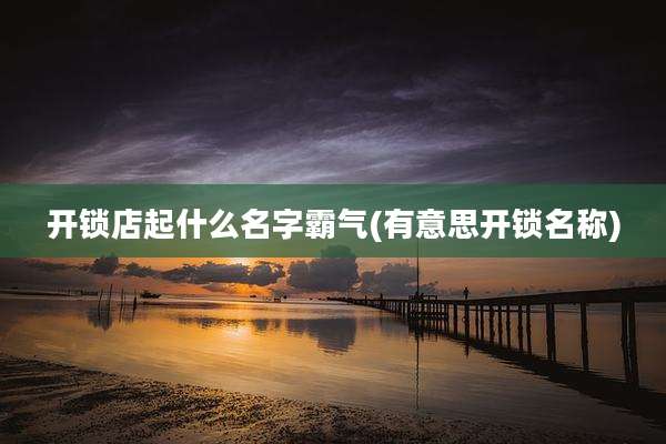 开锁店起什么名字霸气(有意思开锁名称)