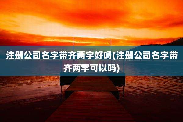 注册公司名字带齐两字好吗(注册公司名字带齐两字可以吗)
