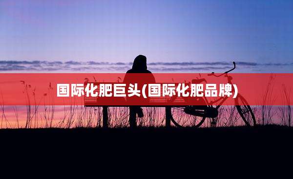 国际化肥巨头(国际化肥品牌)