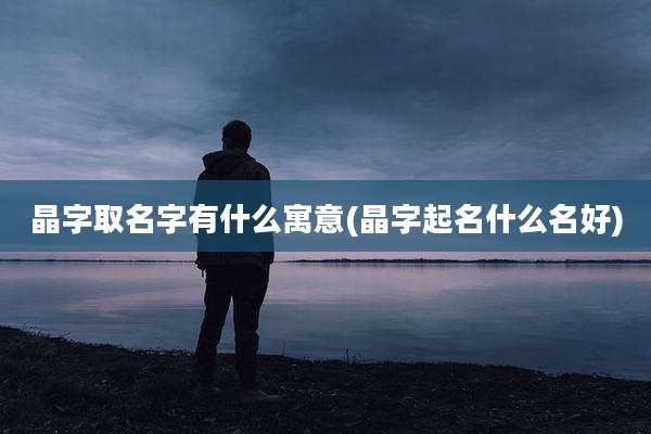晶字取名字有什么寓意(晶字起名什么名好)