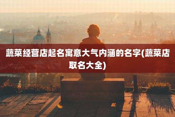 蔬菜经营店起名寓意大气内涵的名字(蔬菜店取名大全)