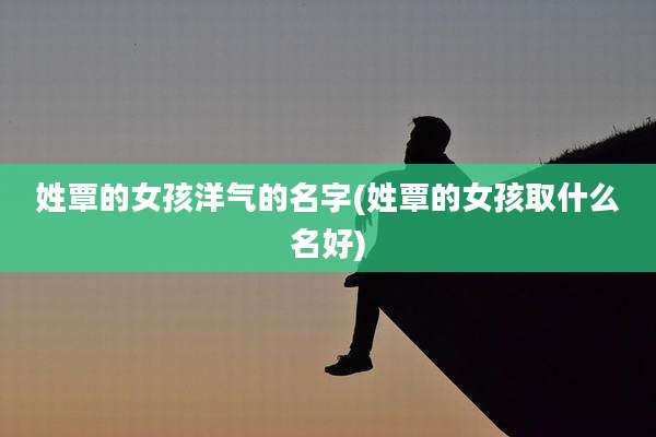 姓覃的女孩洋气的名字(姓覃的女孩取什么名好)