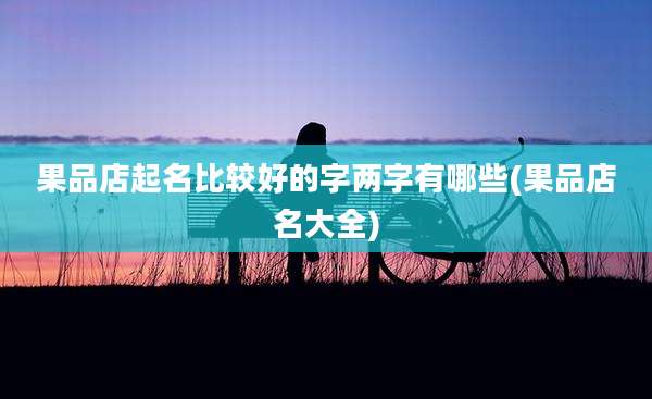 果品店起名比较好的字两字有哪些(果品店名大全)