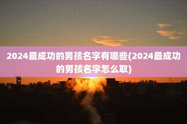 2024最成功的男孩名字有哪些(2024最成功的男孩名字怎么取)