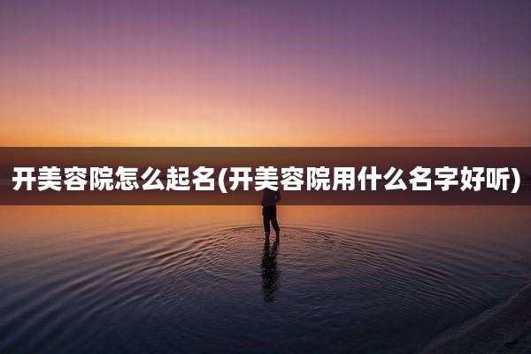 开美容院怎么起名(开美容院用什么名字好听)
