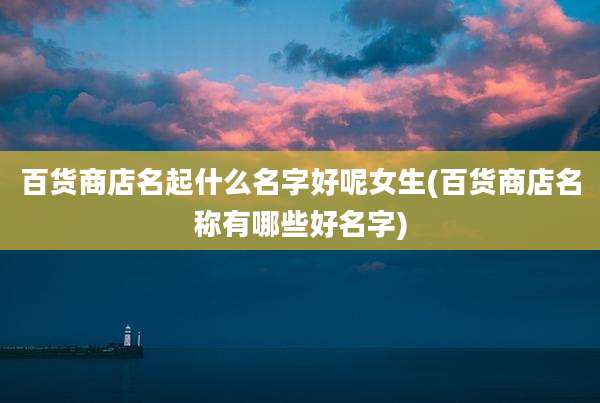 百货商店名起什么名字好呢女生(百货商店名称有哪些好名字)