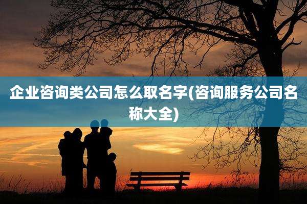企业咨询类公司怎么取名字(咨询服务公司名称大全)