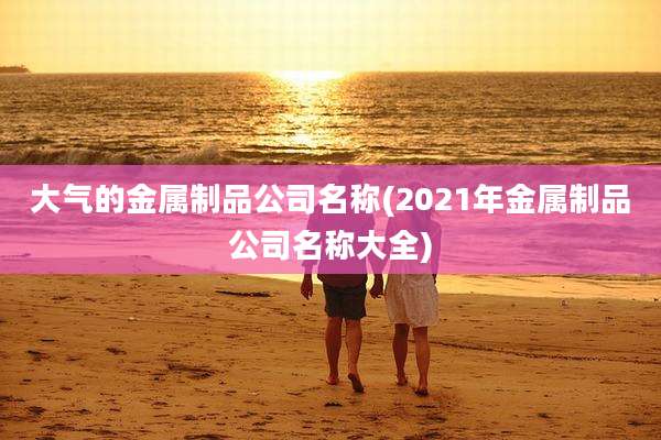 大气的金属制品公司名称(2021年金属制品公司名称大全)
