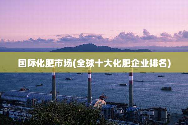 国际化肥市场(全球十大化肥企业排名)