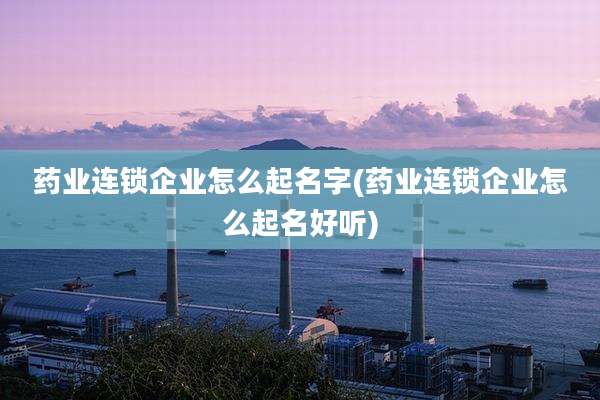 药业连锁企业怎么起名字(药业连锁企业怎么起名好听)