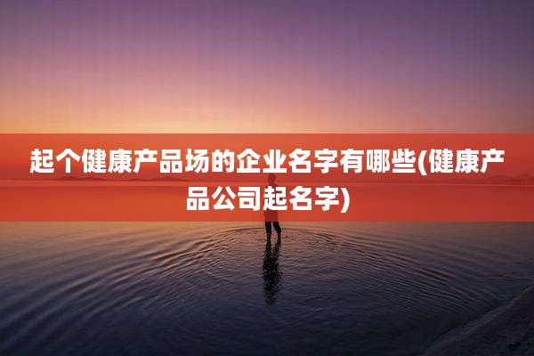 起个健康产品场的企业名字有哪些(健康产品公司起名字)