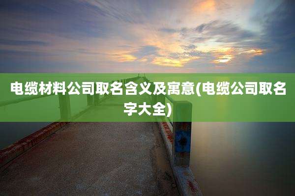 电缆材料公司取名含义及寓意(电缆公司取名字大全)