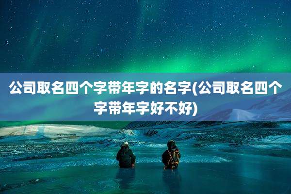 公司取名四个字带年字的名字(公司取名四个字带年字好不好)