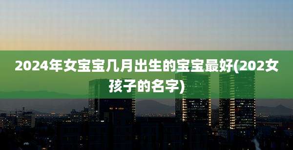 2024年女宝宝几月出生的宝宝最好(202女孩子的名字)