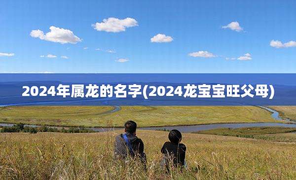 2024年属龙的名字(2024龙宝宝旺父母)