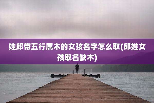 姓邱带五行属木的女孩名字怎么取(邱姓女孩取名缺木)
