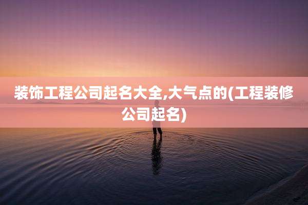 装饰工程公司起名大全,大气点的(工程装修公司起名)