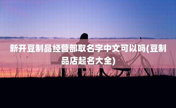 新开豆制品经营部取名字中文可以吗(豆制品店起名大全)