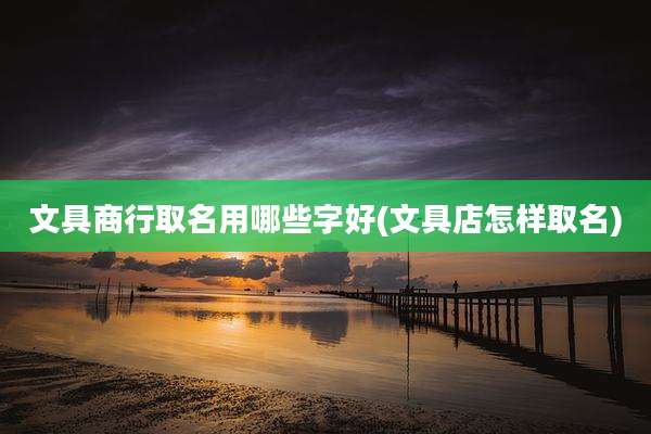 文具商行取名用哪些字好(文具店怎样取名)