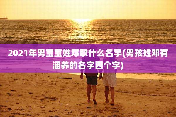 2021年男宝宝姓邓取什么名字(男孩姓邓有涵养的名字四个字)