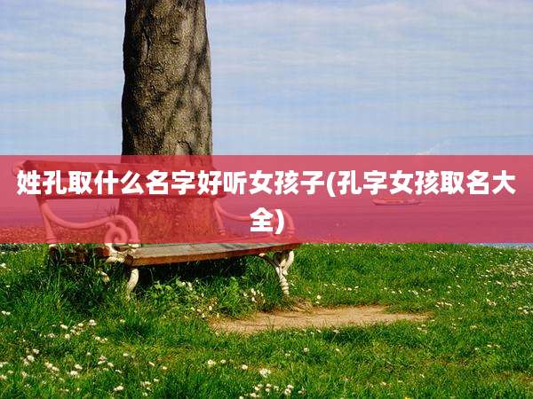 姓孔取什么名字好听女孩子(孔字女孩取名大全)