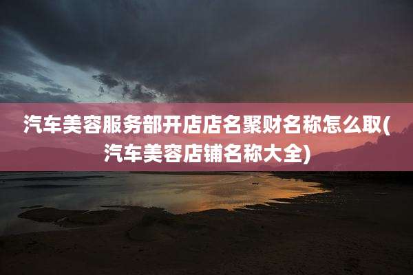 汽车美容服务部开店店名聚财名称怎么取(汽车美容店铺名称大全)