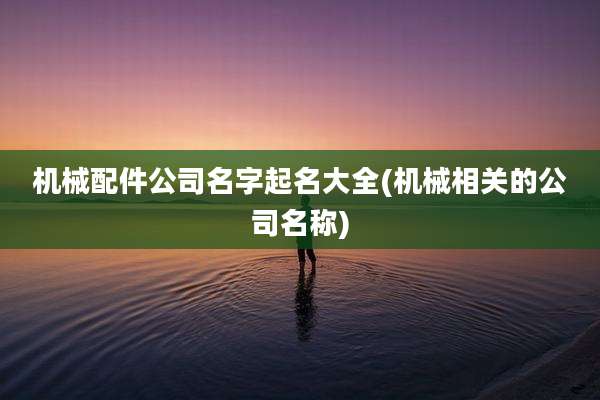 机械配件公司名字起名大全(机械相关的公司名称)