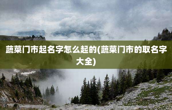 蔬菜门市起名字怎么起的(蔬菜门市的取名字大全)