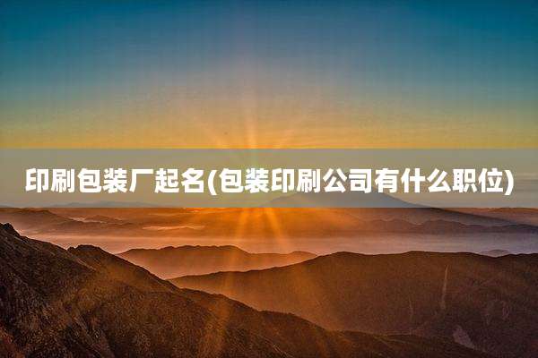 印刷包装厂起名(包装印刷公司有什么职位)