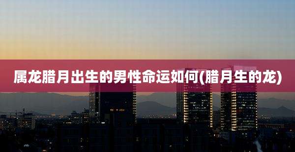 属龙腊月出生的男性命运如何(腊月生的龙)