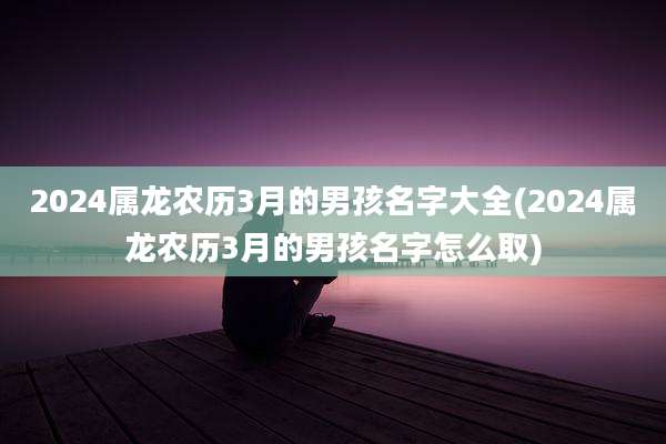 2024属龙农历3月的男孩名字大全(2024属龙农历3月的男孩名字怎么取)