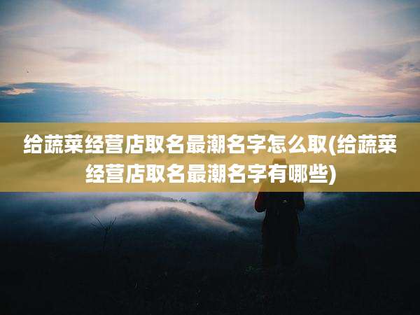 给蔬菜经营店取名最潮名字怎么取(给蔬菜经营店取名最潮名字有哪些)