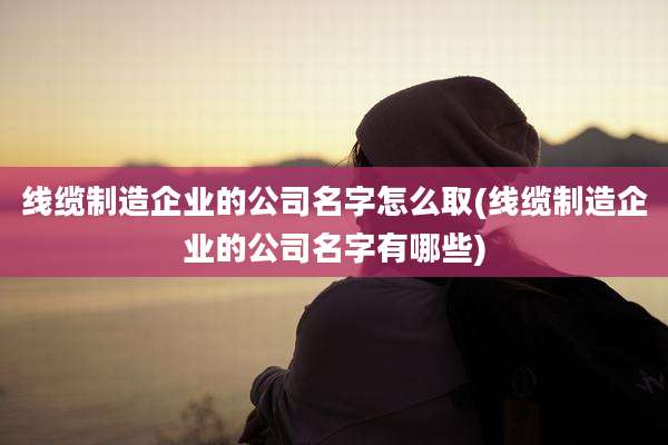 线缆制造企业的公司名字怎么取(线缆制造企业的公司名字有哪些)