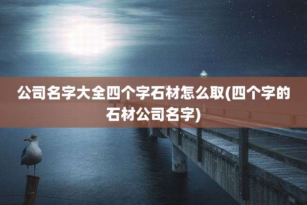公司名字大全四个字石材怎么取(四个字的石材公司名字)