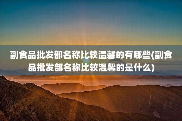 副食品批发部名称比较温馨的有哪些(副食品批发部名称比较温馨的是什么)