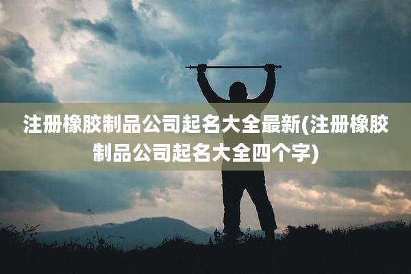 注册橡胶制品公司起名大全最新(注册橡胶制品公司起名大全四个字)