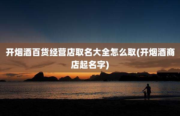 开烟酒百货经营店取名大全怎么取(开烟酒商店起名字)