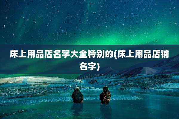 床上用品店名字大全特别的(床上用品店铺名字)