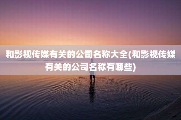和影视传媒有关的公司名称大全(和影视传媒有关的公司名称有哪些)