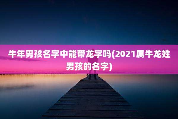 牛年男孩名字中能带龙字吗(2021属牛龙姓男孩的名字)