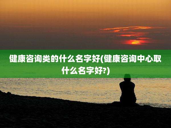 健康咨询类的什么名字好(健康咨询中心取什么名字好?)