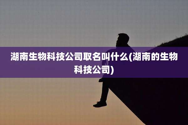 湖南生物科技公司取名叫什么(湖南的生物科技公司)