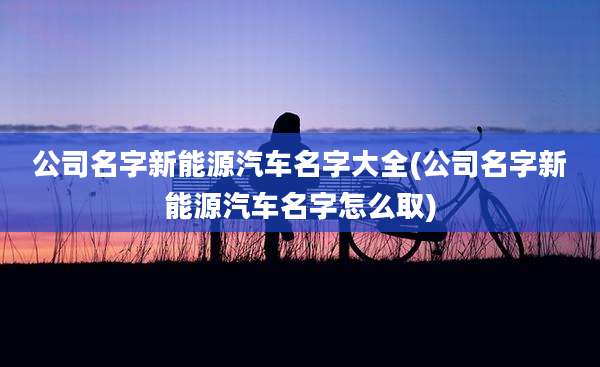 公司名字新能源汽车名字大全(公司名字新能源汽车名字怎么取)