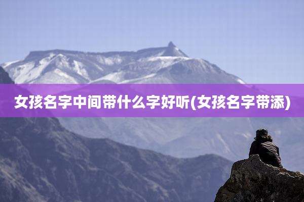 女孩名字中间带什么字好听(女孩名字带添)