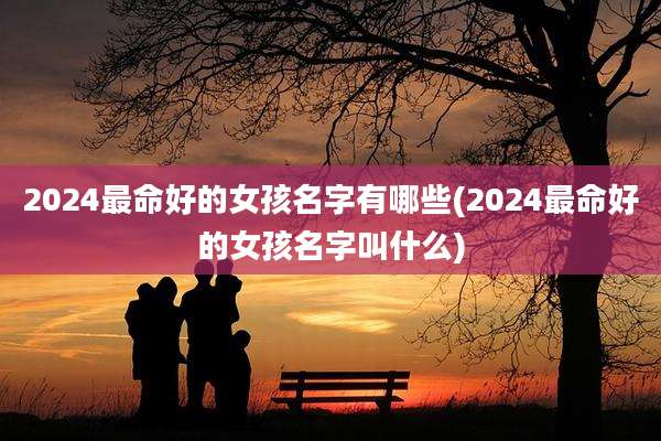 2024最命好的女孩名字有哪些(2024最命好的女孩名字叫什么)
