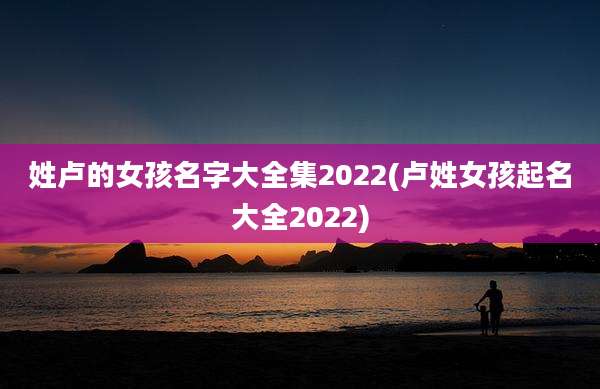 姓卢的女孩名字大全集2022(卢姓女孩起名大全2022)